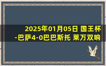 2025年01月05日 国王杯-巴萨4-0巴巴斯托 莱万双响托雷两传一射什琴斯尼首秀零封